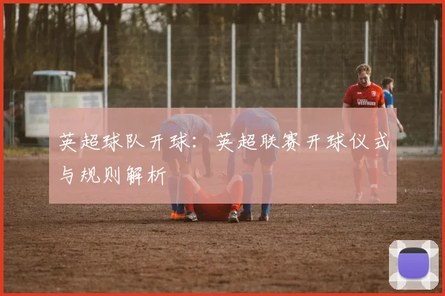 英超球队开球：英超联赛开球仪式与规则解析
