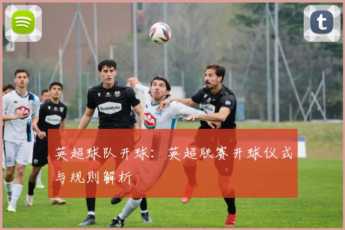 英超球队开球:英超联赛开球仪式与规则解析